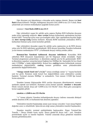 Eğer dosyanın yeri öğrenilmişse o dosyadan açılış yapması denenir. Bunun için boot
flash komutu kullanılır. Örneğin, bulduğumuz dosyanın ismi c2600-is-mz.121-5 olsun. Bunu
çalıştırmak için rommon modundayken aşağıdaki komut yazılır:

      rommon 1>boot flash:c2600-is-mz.121-5

      Eğer yönlendirici uygun bir şekilde açılış yaparsa flashtan ROS kullanılan dosyanın
neden açılış yapmadığı araştırılır. show version komutu kullanılarak yapılandırma kayıtları
kontrol edilir. Varsayılan açılış sırası için konfigüre edilir. Eğer yapılandırma kayıtları doğru
ise show startup-config komutu kullanılır. Bununla ROM monitörde yönlendirici ROS´u
kullanırken bulunan açılış sistem komutları görünür.

       Eğer yönlendirici dosyadan uygun bir şekilde açılış yapmıyorsa ya da ROS dosyası
yoksa yeni bir ROS indirilmesi gerekmektedir. ROS dosyası konsoldan Xmodem kullanarak
ya da rommon modundayken TFTP’ yi kullanarak dosyayı indirip yeniden yükler.

       Rommon’dan Xmodemi kullanarak dosyanın indirilmesi: Konsoldan ROS
yüklerken ROS dosyasının kopyalanması için bir bilgisayar olmak zorundadır. Hyper
Terminal programının çalıştırılması ve düzenleme yapmak için bu bir gereksinimdir. ROS’
ta düzenleme yaparken varsayılan konsol bağlantı hızı 9600bps’dir. Saniyedeki bit hızı (baud
rate) 115200bps’ e kadar değiştirilebilir. Konsol hızı, confreg komutu kullanılarak rommon
modundayken değiştirilebilir. confreg komutu girildikten sonra yönlendiricideki
parametreler değiştirilebilecektir.

       “change console baud rate? y/n [n]:” sorusu sorulduğu zaman “y “ tuşuna basılarak
yeni hız girilir. Rommon moda konsol hızı değiştirildikten sonra yönlendirici yeniden
başlatılır. Terminal oturumu 9600bps’ te sonlandırılır. Yeni oturum 115200 bps konsol
hızına eşleştirilir.

     Xmodem komutu bilgisayardan ROS yazılım dosyasının düzenlenmesini rommon
modunda yapmak için kullanılır. Komutun yazım formatı şöyledir: xmodem -c dosyaadı.
Örnek verecek olursak: dosya adi “c2600-is-mz.122-10a.bin” olsun. Buna göre yazacağımız
komut aşağıdaki gibidir:

      xmodem -c c2600-is-mz.122-10a.bin

       “-c” komut eklentisi Xmodem kullandığımızda dosyayı indirme esnasında dönüşsel
artıklık denetimi (CRC) ni kullanarak hata denetimi yapmaktır.

      Yönlendirici transferi başlamadığı zaman uyarı mesajı verecektir. Uyarı mesaj bilgileri
doğruları sorar ve silinebilirdir. İşlem devam ettiği zaman yönlendirici transferi başlatacaktır.

      Xmodem transferi, terminal emülatöründen başlayacaktır. Hyper Terminal’den
Transfer > Dosya Gönder kısmı seçilir. Dosya gönder’de dosya ismi / yeri, Xmodem
protokolünde seçilir ve transfer başlatılır. Transfer esnasında dosya gönderimi transferin
durumu görüntülenecektir.

                                               26
 