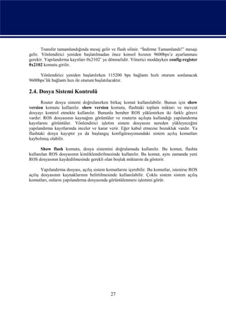 Transfer tamamlandığında mesaj gelir ve flash silinir. “İndirme Tamamlandı!” mesajı
gelir. Yönlendirici yeniden başlatılmadan önce konsol hızının 9600bps’e ayarlanması
gerekir. Yapılandırma kayıtları 0x2102’ ye dönmelidir. Yönetici moddayken config-register
0x2102 komutu girilir.

     Yönlendirici yeniden başlatılırken 115200 bps bağlantı hızlı oturum sonlanacak
9600bps’lik bağlantı hızı ile oturum başlatılacaktır.

2.4. Dosya Sistemi Kontrolü
       Router dosya sistemi doğrulanırken birkaç komut kullanılabilir. Bunun için show
version komutu kullanılır. show version komutu, flashtaki toplam miktarı ve mevcut
dosyayı kontrol etmekte kullanılır. Bununla beraber ROS yüklenirken iki farklı görevi
vardır: ROS dosyasının kaynağını görüntüler ve routerin açılışta kullandığı yapılandırma
kayıtlarını görüntüler. Yönlendirici işletim sistem dosyasını nereden yükleyeceğini
yapılandırma kayıtlarında inceler ve karar verir. Eğer kabul etmezse bozukluk vardır. Ya
flashtaki dosya kayıptır ya da başlangıç konfigürasyonundaki sistem açılış komutları
kaybolmuş olabilir.

      Show flash komutu, dosya sistemini doğrulamada kullanılır. Bu komut, flashta
kullanılan ROS dosyasının kimliklendirilmesinde kullanılır. Bu komut, aynı zamanda yeni
ROS dosyasının kaydedilmesinde gerekli olan boşluk miktarını da gösterir.

       Yapılandırma dosyası, açılış sistem komutlarını içerebilir. Bu komutlar, istenirse ROS
açılış dosyasının kaynaklarının belirtilmesinde kullanılabilir. Çoklu sistem sistem açılış
komutları, onların yapılandırma dosyasında görüntülenmesi işlemini görür.




                                             27
 