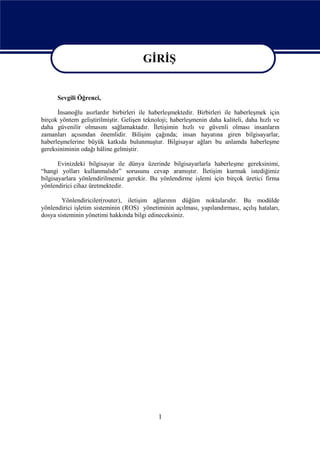 GİRİŞ
                                        GİRİŞ
      Sevgili Öğrenci,

      İnsanoğlu asırlardır birbirleri ile haberleşmektedir. Birbirleri ile haberleşmek için
birçok yöntem geliştirilmiştir. Gelişen teknoloji; haberleşmenin daha kaliteli, daha hızlı ve
daha güvenilir olmasını sağlamaktadır. İletişimin hızlı ve güvenli olması insanların
zamanları açısından önemlidir. Bilişim çağında; insan hayatına giren bilgisayarlar,
haberleşmelerine büyük katkıda bulunmuştur. Bilgisayar ağları bu anlamda haberleşme
gereksiniminin odağı hâline gelmiştir.

       Evinizdeki bilgisayar ile dünya üzerinde bilgisayarlarla haberleşme gereksinimi,
“hangi yolları kullanmalıdır” sorusunu cevap aramıştır. İletişim kurmak istediğimiz
bilgisayarlara yönlendirilmemiz gerekir. Bu yönlendirme işlemi için birçok üretici firma
yönlendirici cihaz üretmektedir.

        Yönlendiriciler(router), iletişim ağlarının düğüm noktalarıdır. Bu modülde
yönlendirici işletim sisteminin (ROS) yönetiminin açılması, yapılandırması, açılış hataları,
dosya sisteminin yönetimi hakkında bilgi edineceksiniz.




                                             1
 