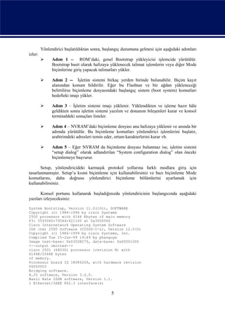 Yönlendirici başlatıldıktan sonra, başlangıç durumuna gelmesi için aşağıdaki adımları
izler:
              Adım 1 -- ROM’daki, genel Bootstrap yükleyicisi işlemcide yürütülür.
               Bootstrap basit olarak hafızaya yüklenecek talimat işlemlerin veya diğer Mode
               biçimlerine giriş yapacak talimatları yükler.

              Adım 2 -- İşletim sistemi birkaç yerden birinde bulunabilir. Biçim kayıt
               alanından konum bildirilir. Eğer bu Flashtan ve bir ağdan yükleneceği
               belirtilirse biçimleme dosyasındaki başlangıç sistem (boot system) komutları
               hedefteki imajı yükler.

              Adım 3 – İşletim sistemi imajı yüklenir. Yüklendikten ve işleme hazır hâle
               geldikten sonra işletim sistemi yazılım ve donanım bileşenleri kurar ve konsol
               terminaldeki sonuçları listeler.

              Adım 4 – NVRAM’daki biçimleme dosyası ana hafızaya yüklenir ve anında bir
               adımda yürütülür. Bu biçimleme komutları yönlendirici işlemlerini başlatır,
               arabirimdeki adresleri temin eder, ortam karakterlerini kurar vb.

              Adım 5 – Eğer NVRAM da biçimleme dosyası bulunmaz ise, işletim sistemi
               “setup dialog” olarak adlandırılan “System configuration dialog” olan önceki
               biçimlemeye başvurur.

       Setup, yönlendiricideki karmaşık protokol yollarına farklı modlara giriş için
tasarlanmamıştır. Setup’u kısmi biçimleme için kullanabilirsiniz ve bazı biçimleme Mode
komutlarını, daha doğrusu yönlendirici biçimleme bölümlerini ayarlamak için
kullanabilirsiniz.

       Konsol portunu kullanarak başladığınızda yönlendiricinin başlangıcında aşağıdaki
yazıları izleyeceksiniz:

System Bootstrap, Version 11.0(10c), SOFTWARE
Copyright (c) 1986-1996 by cisco Systems
2500 processor with 6144 Kbytes of main memory
F3: 5593060+79544+421160 at 0x3000060
Cisco Internetwork Operating System Software
IOS (tm) 2500 Software (C2500-I-L), Version 12.0(5)
Copyright (c) 1986-1999 by cisco Systems, Inc.
Compiled Tue 15-Jun-99 19:49 by phanguye
Image text-base: 0x0302EC70, data-base: 0x00001000
<--output omitted-->
cisco 2501 (68030) processor (revision N) with
6144K/2048K bytes
of memory.
Processor board ID 18086269, with hardware revision
00000003
Bridging software.
X.25 software, Version 3.0.0.
Basic Rate ISDN software, Version 1.1.
1 Ethernet/IEEE 802.3 interface(s)

                                               5
 