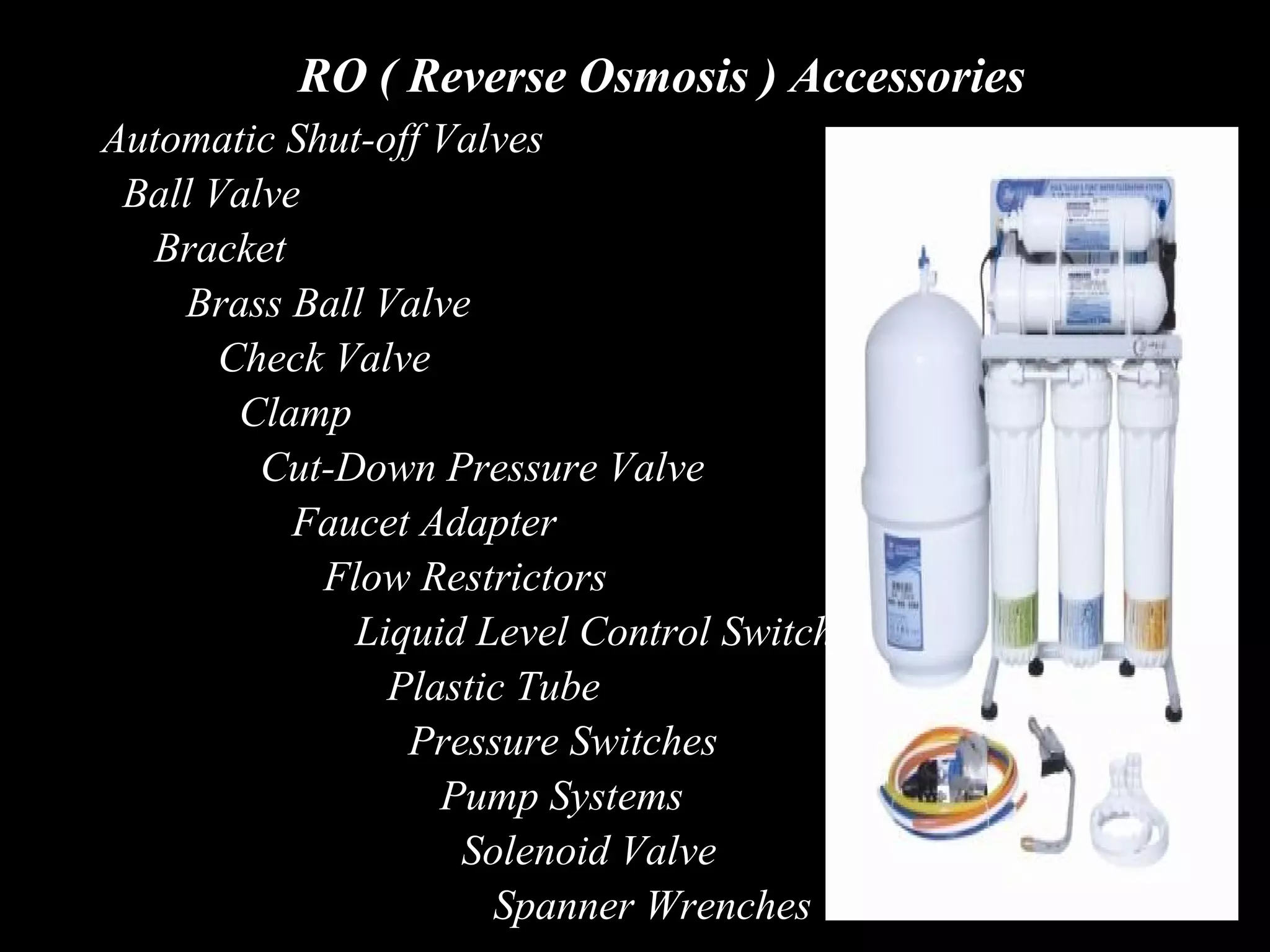 RO ( Reverse Osmosis ) Accessories
Automatic Shut-off Valves
 Ball Valve
   Bracket
    Brass Ball Valve
       Check Valve
        Clamp
         Cut-Down Pressure Valve
           Faucet Adapter
            Flow Restrictors
              Liquid Level Control Switch
                Plastic Tube
                 Pressure Switches
                   Pump Systems
                    Solenoid Valve
                      Spanner Wrenches
 