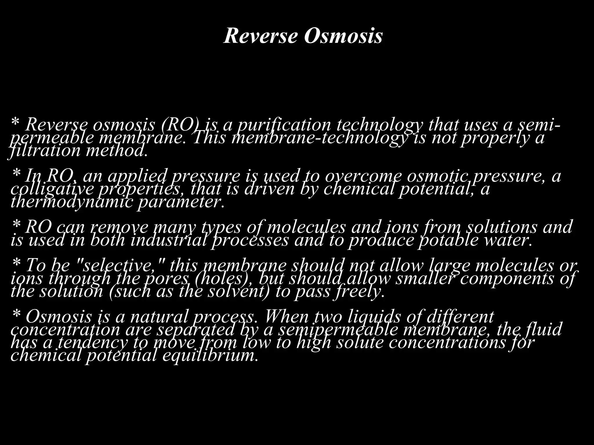 Reverse Osmosis


* Reverse osmosis (RO) is a purification technology that uses a semi-
permeable membrane. This membrane-technology is not properly a
filtration method.
* In RO, an applied pressure is used to overcome osmotic pressure, a
colligative properties, that is driven by chemical potential, a
thermodynamic parameter.
* RO can remove many types of molecules and ions from solutions and
is used in both industrial processes and to produce potable water.
* To be "selective," this membrane should not allow large molecules or
ions through the pores (holes), but should allow smaller components of
the solution (such as the solvent) to pass freely.
* Osmosis is a natural process. When two liquids of different
concentration are separated by a semipermeable membrane, the fluid
has a tendency to move from low to high solute concentrations for
chemical potential equilibrium.
 
