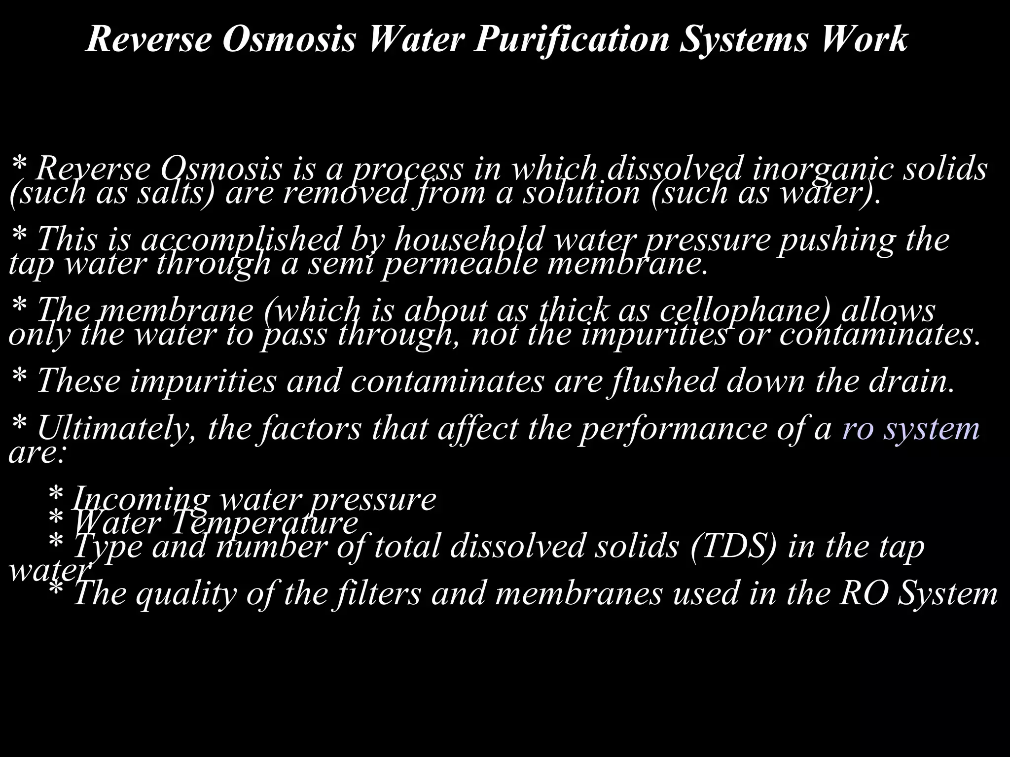 Reverse Osmosis Water Purification Systems Work


* Reverse Osmosis is a process in which dissolved inorganic solids
(such as salts) are removed from a solution (such as water).
* This is accomplished by household water pressure pushing the
tap water through a semi permeable membrane.
* The membrane (which is about as thick as cellophane) allows
only the water to pass through, not the impurities or contaminates.
* These impurities and contaminates are flushed down the drain.
* Ultimately, the factors that affect the performance of a ro system
are:
   * Incoming water pressure
   * Water Temperature
   * Type and number of total dissolved solids (TDS) in the tap
water
   * The quality of the filters and membranes used in the RO System
 