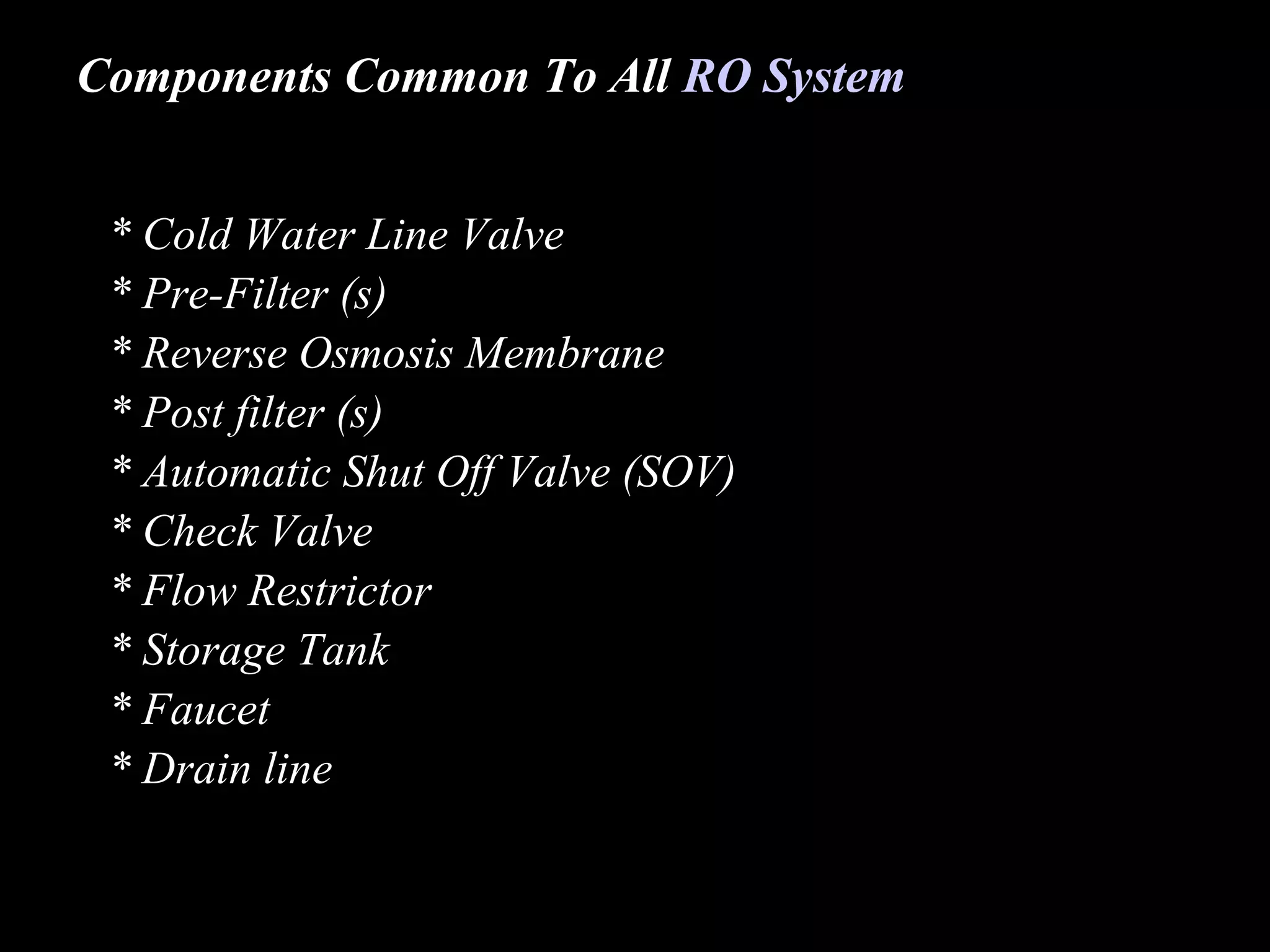 Components Common To All RO System


 * Cold Water Line Valve
 * Pre-Filter (s)
 * Reverse Osmosis Membrane
 * Post filter (s)
 * Automatic Shut Off Valve (SOV)
 * Check Valve
 * Flow Restrictor
 * Storage Tank
 * Faucet
 * Drain line
 
