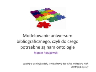 Modelowanie uniwersum
bibliograficznego, czyli do czego
potrzebne są nam ontologie
Wiemy o wielu faktach, stwierdzamy zaś tylko niektóre z nich
Bertrand Russel
Marcin Roszkowski
 