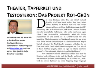 ARBEITSPROBE: „Das Projekt Rot-Grün“ Seite 1 von 7
THEATER, TAPFERKEIT UND
TESTOSTERON: DAS PROJEKT ROT-GRÜN
er erste Eindruck zählt. Und der letzte? Gerhard
Schröder wird heute noch hoffen, dass einer seiner
letzten Auftritte als Kanzler nicht bei allzu vielen
hängen geblieben ist. Denn die Elefantenrunde des ZDF
am Wahltag 2005 ist Schröders letzte als Kanzler. Und dort liefert er
eine eher zweifelhafte Darbietung – oder sollte man besser sagen
„Show“? Der vermeintliche Medienkanzler pöbelt die beiden
Moderatoren an und nimmt sie in Kollektivschuld für eine
angebliche Medienkampagne im Wahlkampf gegen ihn und seine
SPD. Einer absolut konsternierten CDU-Kanzlerkandidatin Angela
Merkel schmettert der Noch-Kanzler entgegen: „Glauben Sie im
Ernst, dass meine Partei auf ein Gesprächsangebot von Frau Merkel
in dieser Sachlage eingeht, indem sie sagt, sie möchte Kanzlerin
werden? … Wir müssen die Kirche doch mal im Dorf lassen.“
Um Schröders Verhalten erklären zu können, muss man die
Situation berücksichtigen, in der sich der Kanzler und seine Partei
am Wahlabend befinden: Nur knapp liegt die SPD hinter der Union.
Und das obwohl Schröder und seine Regierung längst totgesagt
D
Ein Feature über die letzte rot-
grüne Koalition ab der
Jahrtausendwende.
Veröffentlicht im Frühling 2011
auf hingesehen.net und kurz
vorher über das Uni-Radio
Bielefeld versendet.
 