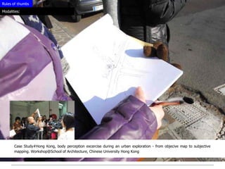 Rules of thumbs

Modalities:




       Case Study#Hong Kong, body perception excercise during an urban exploration - from objecive map to subjective
       mapping. Workshop@School of Architecture, Chinese University Hong Kong
 