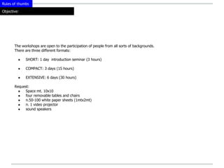 Rules of thumbs

Objective:




       The workshops are open to the participation of people from all sorts of backgrounds.
       There are three different formats:

         ●   SHORT: 1 day introduction seminar (3 hours)

         ●   COMPACT: 3 days (15 hours)

         ●   EXTENSIVE: 6 days (30 hours)

       Request:
         ●  Space mt. 10x10
         ●  four removable tables and chairs
         ●  n.50-100 white paper sheets (1mtx2mt)
         ●  n. 1 video projector
         ●  sound speakers
 