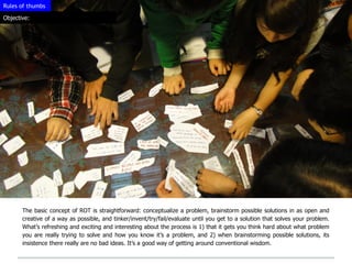 Rules of thumbs

Objective:




       The basic concept of ROT is straightforward: conceptualize a problem, brainstorm possible solutions in as open and
       creative of a way as possible, and tinker/invent/try/fail/evaluate until you get to a solution that solves your problem.
       What’s refreshing and exciting and interesting about the process is 1) that it gets you think hard about what problem
       you are really trying to solve and how you know it’s a problem, and 2) when brainstorming possible solutions, its
       insistence there really are no bad ideas. It’s a good way of getting around conventional wisdom.
 