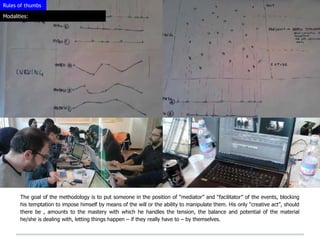 Rules of thumbs

Modalities:




       The goal of the methodology is to put someone in the position of “mediator” and “facilitator” of the events, blocking
       his temptation to impose himself by means of the will or the ability to manipulate them. His only “creative act”, should
       there be , amounts to the mastery with which he handles the tension, the balance and potential of the material
       he/she is dealing with, letting things happen – if they really have to – by themselves.
 