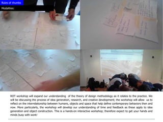Rules of thumbs

Modalities:




       ROT workshop will expand our understanding of the theory of design methodology as it relates to the practice. We
       will be discussing the process of idea generation, research, and creative development; the workshop will allow us to
       reﬂect on the interrelationship between humans, objects and space that help deﬁne contemporary behaviors then and
       now. More particularly, the workshop will develop our understanding of time and feedback as these apply to idea
       generation and object construction. This is a hands-on interactive workshop; therefore expect to get your hands and
       minds busy with work!
 
