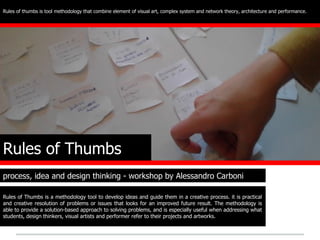 Rules of thumbs is tool methodology that combine element of visual art, complex system and network theory, architecture and performance.




Rules of Thumbs
process, idea and design thinking - workshop by Alessandro Carboni

Rules of Thumbs is a methodology tool to develop ideas and guide them in a creative process. it is practical
and creative resolution of problems or issues that looks for an improved future result. The methodology is
able to provide a solution-based approach to solving problems, and is especially useful when addressing what
students, design thinkers, visual artists and performer refer to their projects and artworks.
 
