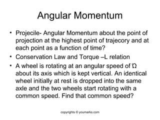 Angular Momentum Projecile- Angular Momentum about the point of projection at the highest point of trajecory and at each point as a function of time? Conservation Law and Torque –L relation A wheel is rotating at an angular speed of  Ώ  about its axis which is kept vertical. An identical wheel initially at rest is dropped into the same axle and the two wheels start rotating with a common speed. Find that common speed? copyrights © youmarks.com 