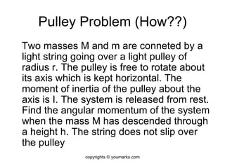 Pulley Problem (How??) Two masses M and m are conneted by a light string going over a light pulley of radius r. The pulley is free to rotate about its axis which is kept horizontal. The moment of inertia of the pulley about the axis is I. The system is released from rest. Find the angular momentum of the system when the mass M has descended through a height h. The string does not slip over the pulley copyrights © youmarks.com 