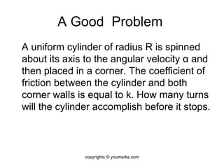 A Good  Problem  A uniform cylinder of radius R is spinned about its axis to the angular velocity  α  and then placed in a corner. The coefficient of friction between the cylinder and both corner walls is equal to k. How many turns will the cylinder accomplish before it stops. copyrights © youmarks.com 