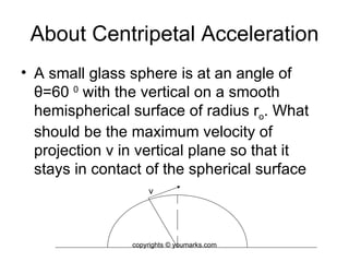 About Centripetal Acceleration A small glass sphere is at an angle of  θ =60  0  with the vertical on a smooth hemispherical surface of radius r o . What should be the maximum velocity of projection v in vertical plane so that it stays in contact of the spherical surface v copyrights © youmarks.com 