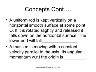 Concepts Cont…. A uniform rod is kept vertically on a horizontal smooth surface at some point O. If it is rotated slightly and released it falls down on the horizontal surface. The lower end will fall_______________ A mass m is moving with a constant velocity parallel to the axis. Its angular momentum w.r.t the origin is _________ copyrights © youmarks.com 