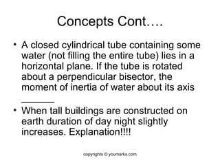 Concepts Cont…. A closed cylindrical tube containing some water (not filling the entire tube) lies in a horizontal plane. If the tube is rotated about a perpendicular bisector, the moment of inertia of water about its axis ______ When tall buildings are constructed on earth duration of day night slightly increases. Explanation!!!! copyrights © youmarks.com 