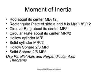Moment of Inertia  Rod about its center ML 2 /12. Rectangular Plate of side a and b is M(a 2 +b 2 )/12 Circular Ring about its center MR 2 Circular Plate about its center MR 2 /2 Hollow cylinder MR 2 Solid cylinder MR 2 /2 Hollow Sphere 2/3 MR 2 Solid Sphere 2/5 MR 2 Use Parallel Axis and Perpendicular Axis Theorams copyrights © youmarks.com 