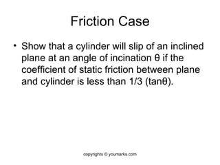 Friction Case Show that a cylinder will slip of an inclined plane at an angle of incination  θ  if the coefficient of static friction between plane and cylinder is less than 1/3 (tan θ ). copyrights © youmarks.com 