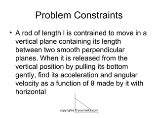 Problem Constraints A rod of length l is contrained to move in a vertical plane containing its length between two smooth perpendicular planes. When it is released from the vertical position by pulling its bottom gently, find its acceleration and angular velocity as a function of  θ  made by it with horizontal  copyrights © youmarks.com 