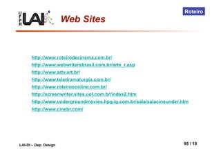 U
F
P
R
LAI-DI – Dep. Design 95 / 10
Roteiro
Web Sites
http://www.roteirodecinema.com.br/
http://www.webwritersbrasil.com.br/arte_r.asp
http://www.artv.art.br/
http://www.teledramaturgia.com.br/
http://www.roteirosonline.com.br/
http://screenwriter.sites.uol.com.br/index2.htm
http://www.undergroundmovies.hpg.ig.com.br/sala/salacineunder.htm
http://www.cinebr.com/
 