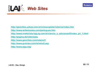 U
F
P
R
LAI-DI – Dep. Design 95 / 11
Roteiro
Web Sites
http://geocities.yahoo.com.br/cinescopiobr/roteiros/index.htm
http://www.writemovies.com/portugues.htm
http://www.oroteirista.hpg.ig.com.br/ciencia_e_educacao/8/index_pri_1.html
http://pagina.de/roteiristas
http://www.geocities.com/roteiro1/
http://www.guiones.com/ie/intro2.asp
http://www.wga.org/
 