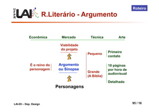 U
F
P
R
LAI-DI – Dep. Design 95 / 16
Roteiro
Personagens
Argumento
ou Sinopse
É o reino do
personagem
Viabilidade
do projeto
Econômica Mercado Técnica Arte
Pequeno
Grande
(A Bíblia)
Primeiro
contato
10 páginas
por hora de
audiovisual
Detalhado
R.Literário - Argumento
 