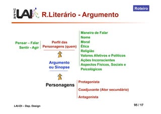 U
F
P
R
LAI-DI – Dep. Design 95 / 17
Roteiro
Personagens
Argumento
ou Sinopse
Perfil das
Personagens (quem)
Protagonista
Coadjuvante (Ator secundário)
Antagonista
Maneira de Falar
Nome
Moral
Ética
Religião
Valores Afetivos e Políticos
Ações Inconscientes
Aspectos Físicos, Sociais e
Psicológicos
Pensar – Falar
Sentir - Agir
R.Literário - Argumento
 