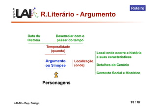 U
F
P
R
LAI-DI – Dep. Design 95 / 18
Roteiro
Personagens
Argumento
ou Sinopse
Temporalidade
(quando)
Localização
(onde)
Local onde ocorre a história
e suas características
Detalhes do Cenário
Contexto Social e Histórico
Data da
História
Desenrolar com o
passar do tempo
R.Literário - Argumento
 