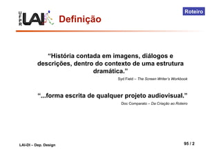 U
F
P
R
LAI-DI – Dep. Design 95 / 2
Roteiro
“História contada em imagens, diálogos e
descrições, dentro do contexto de uma estrutura
dramática.”
Syd Field – The Screen Writer’s Workbook
“...forma escrita de qualquer projeto audiovisual.”
Doc Comparato – Da Criação ao Roteiro
Definição
 