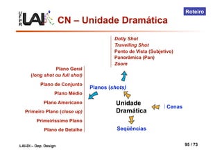 U
F
P
R
LAI-DI – Dep. Design 95 / 73
Roteiro
Unidade
Dramática
Cenas
Planos (shots)
Plano Geral
(long shot ou full shot)
Plano de Conjunto
Plano Médio
Plano Americano
Primeiro Plano (close up)
Primeiríssimo Plano
Plano de Detalhe
Dolly Shot
Travelling Shot
Ponto de Vista (Subjetivo)
Panorâmica (Pan)
Zoom
Seqüências
CN – Unidade Dramática
 