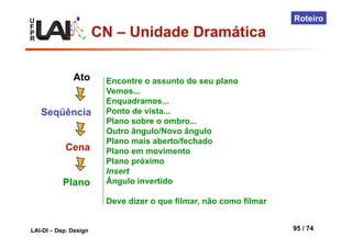 U
F
P
R
LAI-DI – Dep. Design 95 / 74
Roteiro
Ato
Seqüência
Cena
Plano
Encontre o assunto do seu plano
Vemos...
Enquadramos...
Ponto de vista...
Plano sobre o ombro...
Outro ângulo/Novo ângulo
Plano mais aberto/fechado
Plano em movimento
Plano próximo
Insert
Ângulo invertido
Deve dizer o que filmar, não como filmar
CN – Unidade Dramática
 