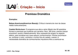 U
F
P
R
LAI-DI – Dep. Design 95 / 80
Roteiro
Criação – Início
Exemplos:
Beleza Americana(American Beauty): Crítica à maneira de viver da classe
média norte-americana.
Castelo Rá-tim-bum: O programa que abre a série (Medo) dos 90 episódios
fornece a premissa que sustenta sua narrativa. Nino, 300 anos, precisa crescer
emocional, social e intelectualmente. Nino necessita de amigos no aspecto
efetivo, para socializar-se e para adquirir conhecimentos. Precisa reconhecer-
se, conhecer o outro, conhecer o mundo fora do castelo, crescer. A
necessidade dramática de conhecimentos impulsiona Nino a aventurar-se.
Premissa Dramática
 