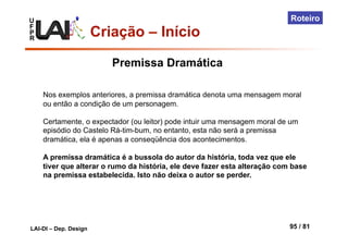 U
F
P
R
LAI-DI – Dep. Design 95 / 81
Roteiro
Criação – Início
Nos exemplos anteriores, a premissa dramática denota uma mensagem moral
ou então a condição de um personagem.
Certamente, o expectador (ou leitor) pode intuir uma mensagem moral de um
episódio do Castelo Rá-tim-bum, no entanto, esta não será a premissa
dramática, ela é apenas a conseqüência dos acontecimentos.
A premissa dramática é a bussola do autor da história, toda vez que ele
tiver que alterar o rumo da história, ele deve fazer esta alteração com base
na premissa estabelecida. Isto não deixa o autor se perder.
Premissa Dramática
 