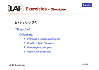 U
F
P
R
LAI-DI – Dep. Design 95 / 92
Roteiro
Exercício 04:
“Story Line”
Determine:
1.  Premissa e Situação Dramática
2.  Conflito e Ação Dramática
3.  Personagens principais
4.  Início e Fim da História
Exercícios - StoryLine
 