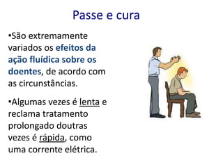 •São extremamente
variados os efeitos da
ação fluídica sobre os
doentes, de acordo com
as circunstâncias.
•Algumas vezes é lenta e
reclama tratamento
prolongado doutras
vezes é rápida, como
uma corrente elétrica.
Passe e cura
 