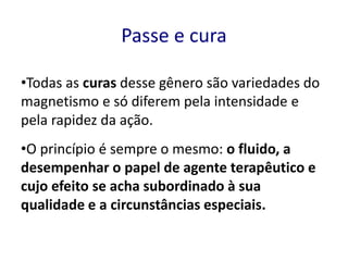 Passe e cura
•Todas as curas desse gênero são variedades do
magnetismo e só diferem pela intensidade e
pela rapidez da ação.
•O princípio é sempre o mesmo: o fluido, a
desempenhar o papel de agente terapêutico e
cujo efeito se acha subordinado à sua
qualidade e a circunstâncias especiais.
 