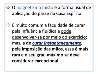  O magnetismo misto é a forma usual de
aplicação do passe na Casa Espírita.
 É muito comum a faculdade de curar
pela influência fluídica e pode
desenvolver-se por meio do exercício;
mas, a de curar instantaneamente,
pela imposição das mãos, essa é mais
rara e o seu grau máximo se deve
considerar excepcional.
 