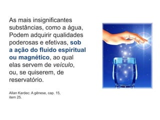 As mais insignificantes
substâncias, como a água,
Podem adquirir qualidades
poderosas e efetivas, sob
a ação do fluido espiritual
ou magnético, ao qual
elas servem de veículo,
ou, se quiserem, de
reservatório.
Allan Kardec: A gênese, cap. 15,
item 25.
 