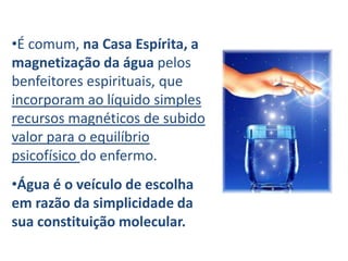 •É comum, na Casa Espírita, a
magnetização da água pelos
benfeitores espirituais, que
incorporam ao líquido simples
recursos magnéticos de subido
valor para o equilíbrio
psicofísico do enfermo.
•Água é o veículo de escolha
em razão da simplicidade da
sua constituição molecular.
 
