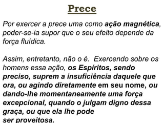 Prece
Por exercer a prece uma como ação magnética,
poder-se-ia supor que o seu efeito depende da
força fluídica.
Assim, entretanto, não o é. Exercendo sobre os
homens essa ação, os Espíritos, sendo
preciso, suprem a insuficiência daquele que
ora, ou agindo diretamente em seu nome, ou
dando-lhe momentaneamente uma força
excepcional, quando o julgam digno dessa
graça, ou que ela lhe pode
ser proveitosa.
 