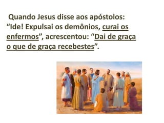Quando Jesus disse aos apóstolos:
“Ide! Expulsai os demônios, curai os
enfermos”, acrescentou: “Dai de graça
o que de graça recebestes”.
 
