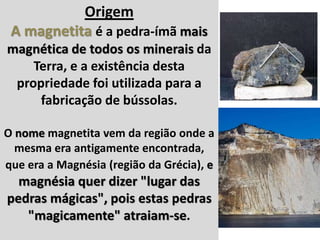 Introdução
Origem
A magnetita é a pedra-ímã mais
magnética de todos os minerais da
Terra, e a existência desta
propriedade foi utilizada para a
fabricação de bússolas.
O nome magnetita vem da região onde a
mesma era antigamente encontrada,
que era a Magnésia (região da Grécia), e
magnésia quer dizer "lugar das
pedras mágicas", pois estas pedras
"magicamente" atraiam-se.
 