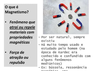 O que é
Magnetismo?
• Fenômeno que
atrai ou repele
materiais com
propriedades
magnéticas
• Força de
atração ou
repulsão
- Por ser natural, sempre
existiu
- Há muito tempo usado e
estudado pelo homem (na
época de Kardec era
conhecido e confundido com
alguns fenômenos
mediúnicos)
- Ex: bússola, ressonância
 
