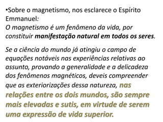 •Sobre o magnetismo, nos esclarece o Espírito
Emmanuel:
O magnetismo é um fenômeno da vida, por
constituir manifestação natural em todos os seres.
Se a ciência do mundo já atingiu o campo de
equações notáveis nas experiências relativas ao
assunto, provando a generalidade e a delicadeza
dos fenômenos magnéticos, deveis compreender
que as exteriorizações dessa natureza, nas
relações entre os dois mundos, são sempre
mais elevadas e sutis, em virtude de serem
uma expressão de vida superior.
 
