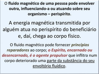 O fluido magnético de uma pessoa pode envolver
outra, influenciando-a ou atuando sobre seu
organismo – perispírito.
A energia magnética transmitida por
alguém atua no perispírito do beneficiário
e, daí, chega ao corpo físico.
O fluido magnético pode fornecer princípios
reparadores ao corpo; o Espírito, encarnado ou
desencarnado, é o agente propulsor que inflitra num
corpo deteriorado uma parte da substância do seu
envoltório fluídico.
 