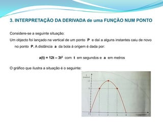 3. INTERPRETAÇÃO DA DERIVADA de uma FUNÇÃO NUM PONTO Considere-se a seguinte situação:Um objecto foi lançado na vertical de um ponto  P  e daí a alguns instantes caiu de novo no ponto  P. A distância  a  da bola à origem é dada por:a(t) = 12t – 3t2  com  t  em segundos e  a  em metrosO gráfico que ilustra a situação é o seguinte:  