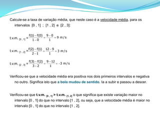 Calcule-se a taxa de variação média, que neste caso é a velocidade média, para os intervalos  [0 , 1]  ;  [1 , 2]  e  [2 , 3]:t.v.m. [0 , 1] = t.v.m. [1 , 2] = t.v.m. [2 , 3] =  Verificou-se que a velocidade média era positiva nos dois primeiros intervalos e negativa no outro. Significa isto que a bola mudou de sentido. Ia a subir e passou a descer.Verificou-se que t.v.m. [0 , 1] > t.v.m. [1, 2]o que significa que existe variação maior no intervalo [0 , 1] do que no intervalo [1 , 2], ou seja, que a velocidade média é maior no intervalo [0 , 1] do que no intervalo [1 , 2]. 