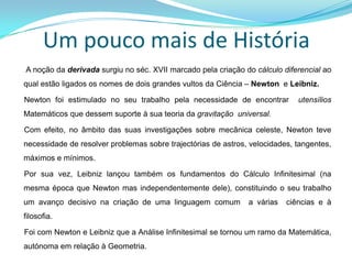Um pouco mais de História       A noção da derivada surgiu no séc. XVII marcado pela criação do cálculo diferencial ao qual estão ligados os nomes de dois grandes vultos da Ciência – Newton  e Leibniz.     Newton foi estimulado no seu trabalho pela necessidade de encontrar  utensílios Matemáticos que dessem suporte à sua teoria da gravitação  universal.     Com efeito, no âmbito das suas investigações sobre mecânica celeste, Newton teve necessidade de resolver problemas sobre trajectórias de astros, velocidades, tangentes, máximos e mínimos.     Por sua vez, Leibniz lançou também os fundamentos do Cálculo Infinitesimal (na mesma época que Newton mas independentemente dele), constituindo o seu trabalho um avanço decisivo na criação de uma linguagem comum  a várias  ciências e à filosofia.     Foi com Newton e Leibniz que a Análise Infinitesimal se tornou um ramo da Matemática, autónoma em relação à Geometria.